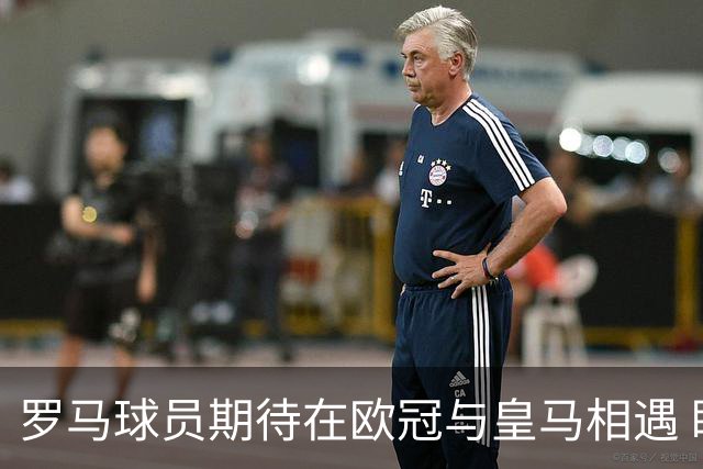罗马球员期待在欧冠与皇马相遇 盼再次见到穆里尼奥