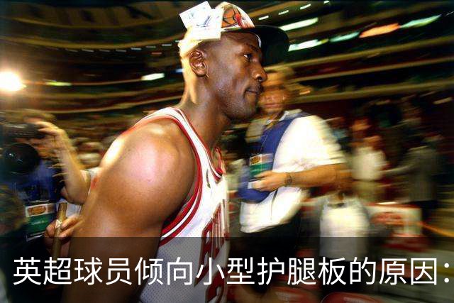 英超球员倾向小型护腿板的原因：舒适与传统的较量